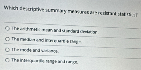 Which descriptive summary measures are resistant statistics?
The arithmetic mean and standard deviation.
The median and interquartile range.
The mode and variance.
The interquartile range and range.