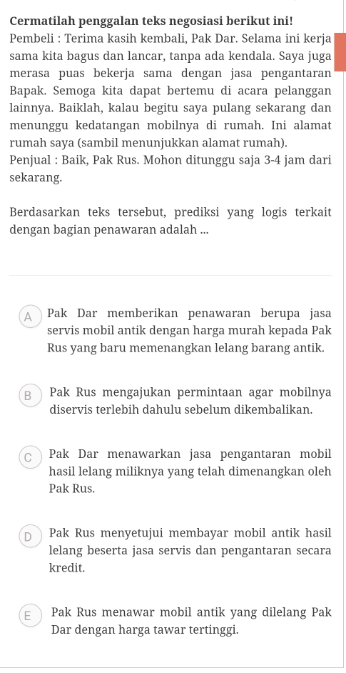 Cermatilah penggalan teks negosiasi berikut ini!
Pembeli : Terima kasih kembali, Pak Dar. Selama ini kerja
sama kita bagus dan lancar, tanpa ada kendala. Saya juga
merasa puas bekerja sama dengan jasa pengantaran
Bapak. Semoga kita dapat bertemu di acara pelanggan
lainnya. Baiklah, kalau begitu saya pulang sekarang dan
menunggu kedatangan mobilnya di rumah. Ini alamat
rumah saya (sambil menunjukkan alamat rumah).
Penjual : Baik, Pak Rus. Mohon ditunggu saja 3-4 jam dari
sekarang.
Berdasarkan teks tersebut, prediksi yang logis terkait
dengan bagian penawaran adalah ...
A) Pak Dar memberikan penawaran berupa jasa
servis mobil antik dengan harga murah kepada Pak
Rus yang baru memenangkan lelang barang antik.
B Pak Rus mengajukan permintaan agar mobilnya
diservis terlebih dahulu sebelum dikembalikan.
C Pak Dar menawarkan jasa pengantaran mobil
hasil lelang miliknya yang telah dimenangkan oleh
Pak Rus.
D ) Pak Rus menyetujui membayar mobil antik hasil
lelang beserta jasa servis dan pengantaran secara
kredit.
E Pak Rus menawar mobil antik yang dilelang Pak
Dar dengan harga tawar tertinggi.