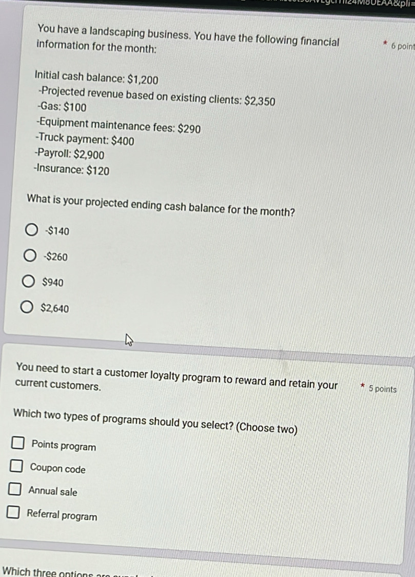 m24M8UEAA&pI1=
You have a landscaping business. You have the following financial 6 point
information for the month :
Initial cash balance: $1,200
-Projected revenue based on existing clients: $2,350
-Gas: $100
-Equipment maintenance fees: $290
-Truck payment: $400
-Payroll: $2,900
-Insurance: $120
What is your projected ending cash balance for the month?
- $140
- $260
$940
$2,640
You need to start a customer loyalty program to reward and retain your 5 points
current customers.
Which two types of programs should you select? (Choose two)
Points program
Coupon code
Annual sale
Referral program
Which three ontion