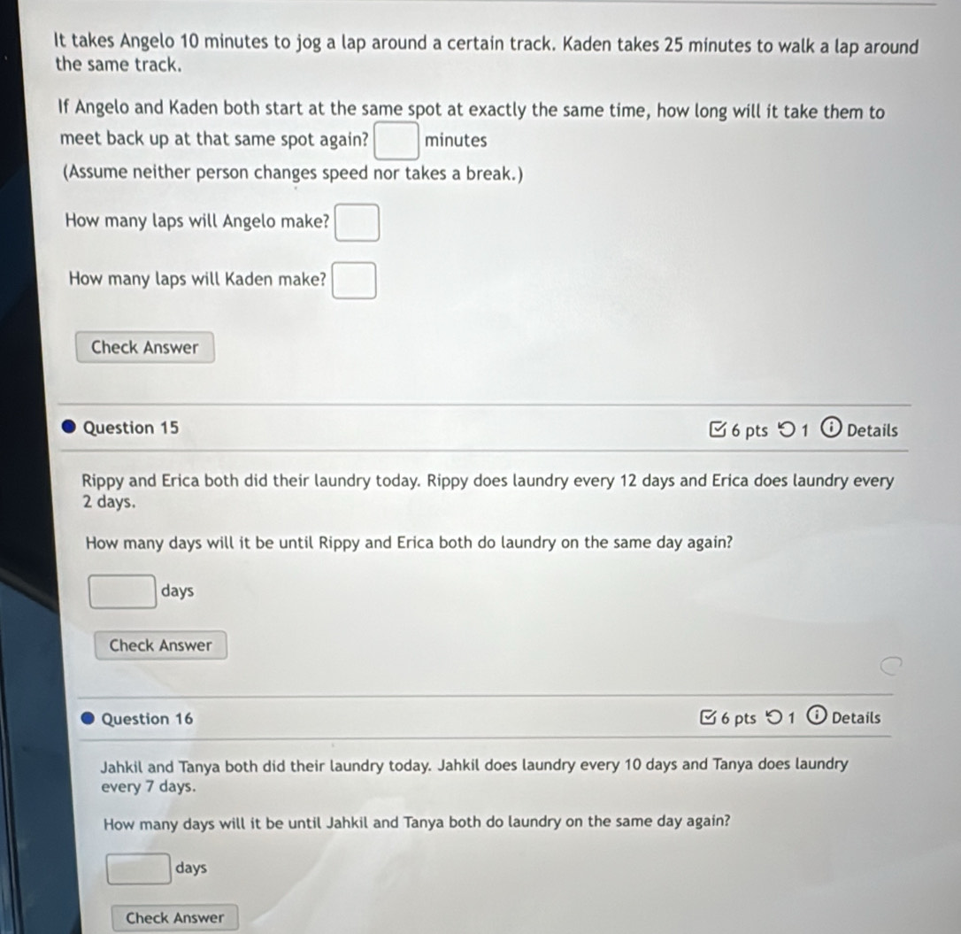 It takes Angelo 10 minutes to jog a lap around a certain track. Kaden takes 25 minutes to walk a lap around 
the same track. 
If Angelo and Kaden both start at the same spot at exactly the same time, how long will it take them to 
meet back up at that same spot again? □ minutes
(Assume neither person changes speed nor takes a break.) 
How many laps will Angelo make? □ 
How many laps will Kaden make? □ 
Check Answer 
Question 15 [ 6 pts つ 1ⓘ Details 
Rippy and Erica both did their laundry today. Rippy does laundry every 12 days and Erica does laundry every
2 days. 
How many days will it be until Rippy and Erica both do laundry on the same day again? 
□ . days
Check Answer 
Question 16 □ 6 pts つ 1 i Details 
Jahkil and Tanya both did their laundry today. Jahkil does laundry every 10 days and Tanya does laundry 
every 7 days. 
How many days will it be until Jahkil and Tanya both do laundry on the same day again?
□ days
Check Answer