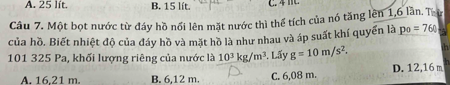 A. 25 lít. B. 15 lít. C. 4 It.
Câu 7. Một bọt nước từ đáy hồ nổi lên mặt nước thì thể tích của nó tăng lên 1, 6 lần. Tíừ
của hồ. Biết nhiệt độ của đáy hồ và mặt hồ là như nhau và áp suất khí quyển là po=760
101 325 Pa, khối lượng riêng của nước là 10^3kg/m^3. Lấy g=10m/s^2. 
th
A. 16,21 m. B. 6,12 m. C. 6,08 m. D. 12,16 m ih