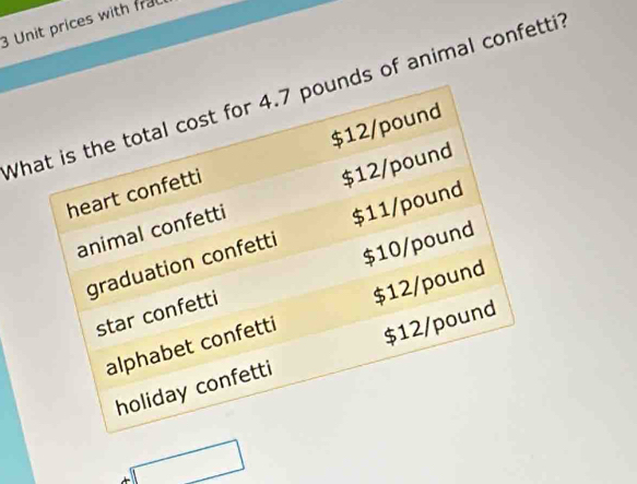 Unit prices with frac 
What is the total cost for 4.7 pounds of animal confetti
$12/pound
heart confetti 
animal confetti $12/pound
graduation confetti $11/pound
star confetti $10/pound
alphabet confetti $12/pound
holiday confetti $12/pound
□