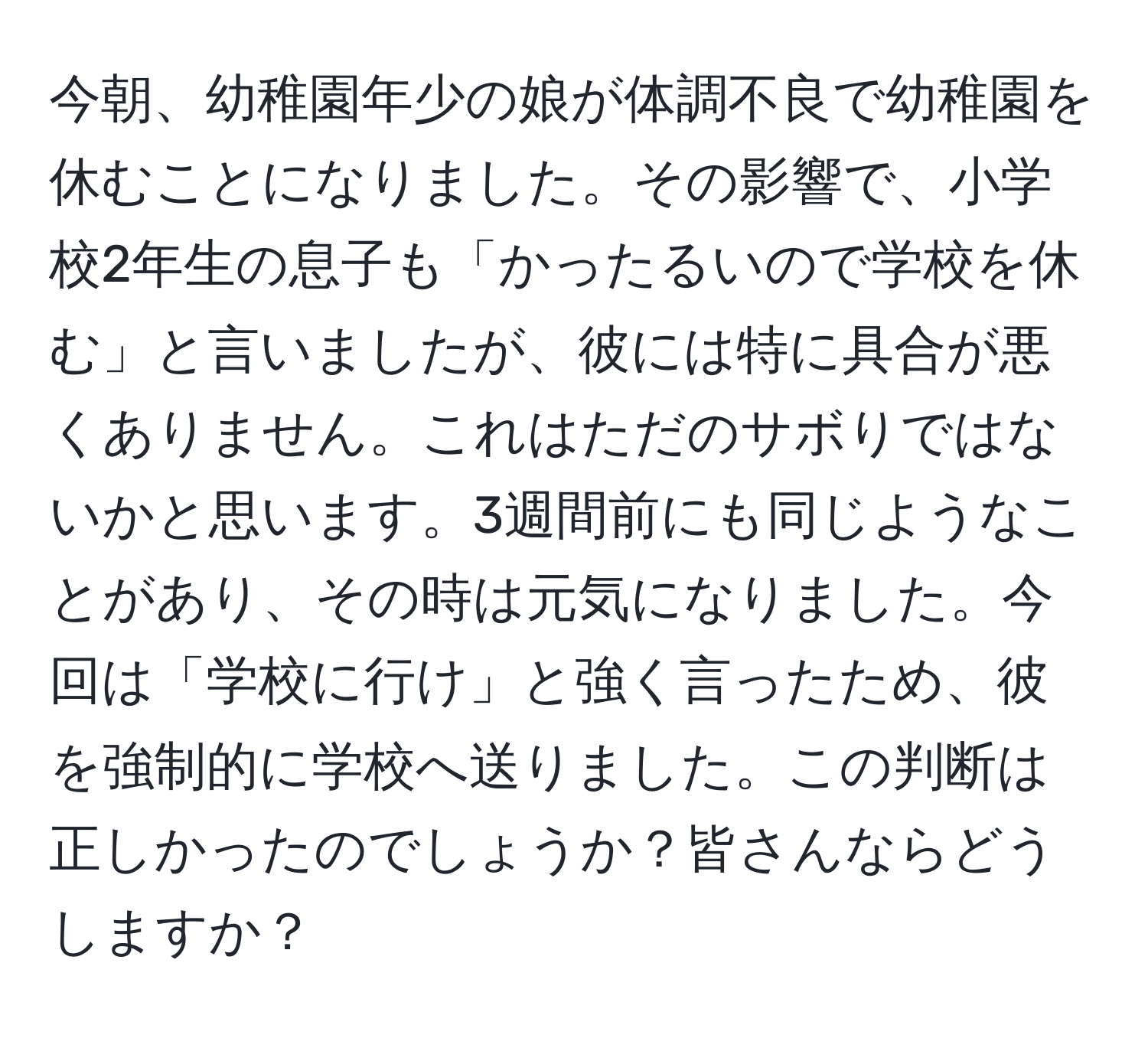 今朝、幼稚園年少の娘が体調不良で幼稚園を休むことになりました。その影響で、小学校2年生の息子も「かったるいので学校を休む」と言いましたが、彼には特に具合が悪くありません。これはただのサボりではないかと思います。3週間前にも同じようなことがあり、その時は元気になりました。今回は「学校に行け」と強く言ったため、彼を強制的に学校へ送りました。この判断は正しかったのでしょうか？皆さんならどうしますか？