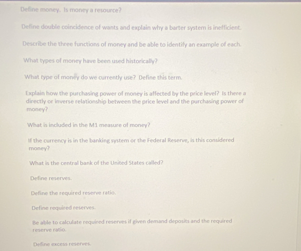 Define money. Is money a resource?
Define double coincidence of wants and explain why a barter system is inefficient.
Describe the three functions of money and be able to identify an example of each.
What types of money have been used historically?
What type of money do we currently use? Define this term.
Explain how the purchasing power of money is affected by the price level? Is there a
directly or inverse relationship between the price level and the purchasing power of
money?
What is included in the M1 measure of money?
If the currency is in the banking system or the Federal Reserve, is this considered
money?
What is the central bank of the United States called?
Define reserves.
Define the required reserve ratio.
Define required reserves.
Be able to calculate required reserves if given demand deposits and the required
reserve ratio.
Define excess reserves.