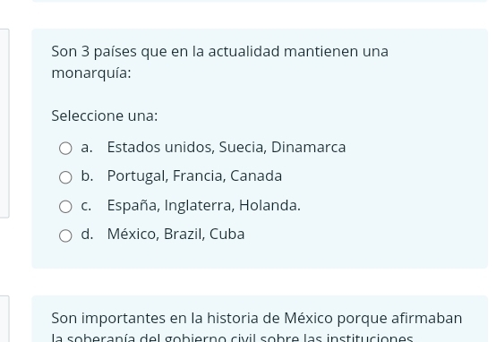 Son 3 países que en la actualidad mantienen una
monarquía:
Seleccione una:
a. Estados unidos, Suecia, Dinamarca
b. Portugal, Francia, Canada
c. España, Inglaterra, Holanda.
d. México, Brazil, Cuba
Son importantes en la historia de México porque afirmaban
la soberanía del gobierno civil sobre las instituciones