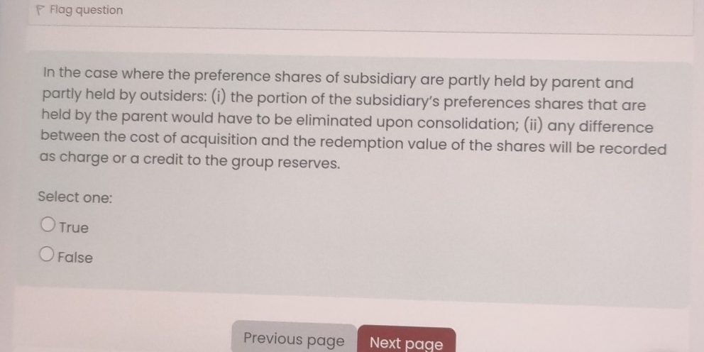 Flag question
In the case where the preference shares of subsidiary are partly held by parent and
partly held by outsiders: (i) the portion of the subsidiary’s preferences shares that are
held by the parent would have to be eliminated upon consolidation; (ii) any difference
between the cost of acquisition and the redemption value of the shares will be recorded
as charge or a credit to the group reserves.
Select one:
True
False
Previous page Next page