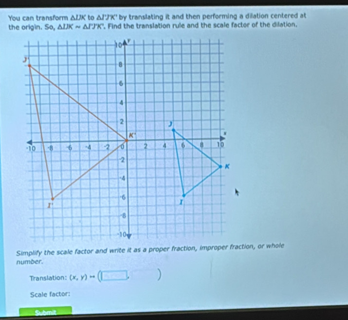 You can transform △ IJK to △ I'J'K' by translating it and then performing a dilation centered at
the origin. So, △ IJKsim △ I'J'K' Find the translation rule and the scale factor of the dilation.
number.
Translation: (x,y)to (□ ,□ )
Scale factor:
Submit