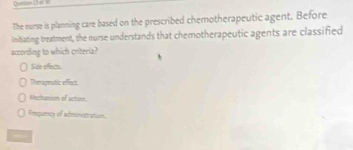 Qention 13 el 50
The nurse is planning care based on the prescribed chemotherapeutic agent. Before
imitiating treatment, the nurse understands that chemotherapeutic agents are classified
according to which criteria?
Side effects.
Therapeutic effect.
Mechanism of action.
Frequency of administration.