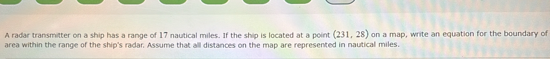 A radar transmitter on a ship has a range of 17 nautical miles. If the ship is located at a point (231,28) on a map, write an equation for the boundary of 
area within the range of the ship's radar. Assume that all distances on the map are represented in nautical miles.