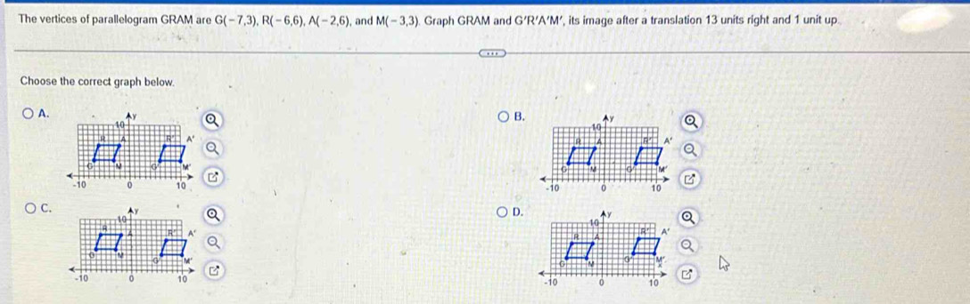 The vertices of parallelogram GRAM are G(-7,3), R(-6,6), A(-2,6), and M(-3,3). Graph GRAM and G'R'A'M', its image after a translation 13 units right and 1 unit up 
Choose the correct graph below. 
A. 
B. 

C. 
D.