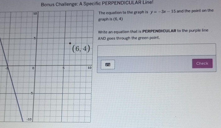 Bonus Challenge: A Specific PERPENDICULAR Line!
e equation to the graph is y=-3x-15 and the point on the
aph is (6,4)
ite an equation that is PERPENDICULAR to the purple line
D goes through the green point.
Check