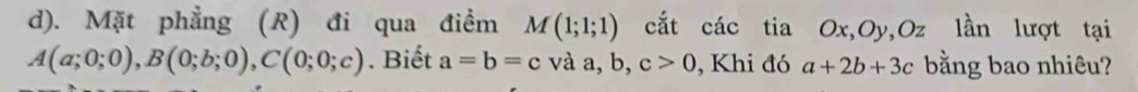 Mặt phẳng (R) đi qua điểm M(1;1;1) cắt các tia Ox, Oy, Oz lần lượt tại
A(a;0;0), B(0;b;0), C(0;0;c). Biết a=b=c và a, b, c>0 , Khi đó a+2b+3c bằng bao nhiêu?