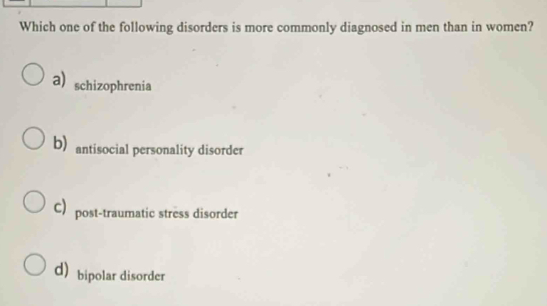 Which one of the following disorders is more commonly diagnosed in men than in women?
a) schizophrenia
b) antisocial personality disorder
C) post-traumatic stress disorder
dbipolar disorder