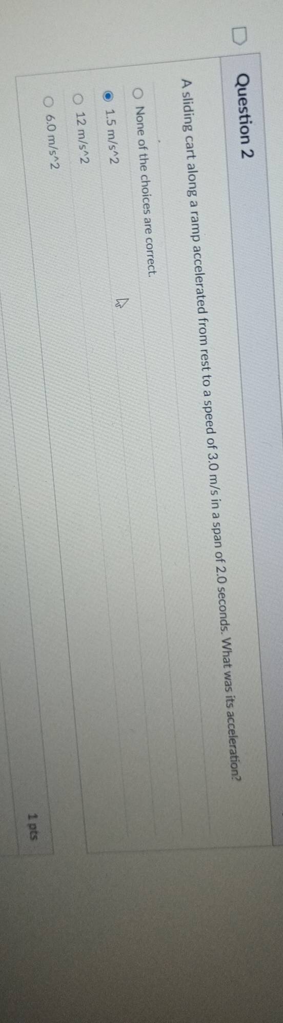 A sliding cart along a ramp accelerated from rest to a speed of 3.0 m/s in a span of 2.0 seconds. What was its acceleration?
None of the choices are correct.
1.5m/s^(wedge)2
12m/s^(wedge)2
6.0m/s^(wedge)2
1 pts