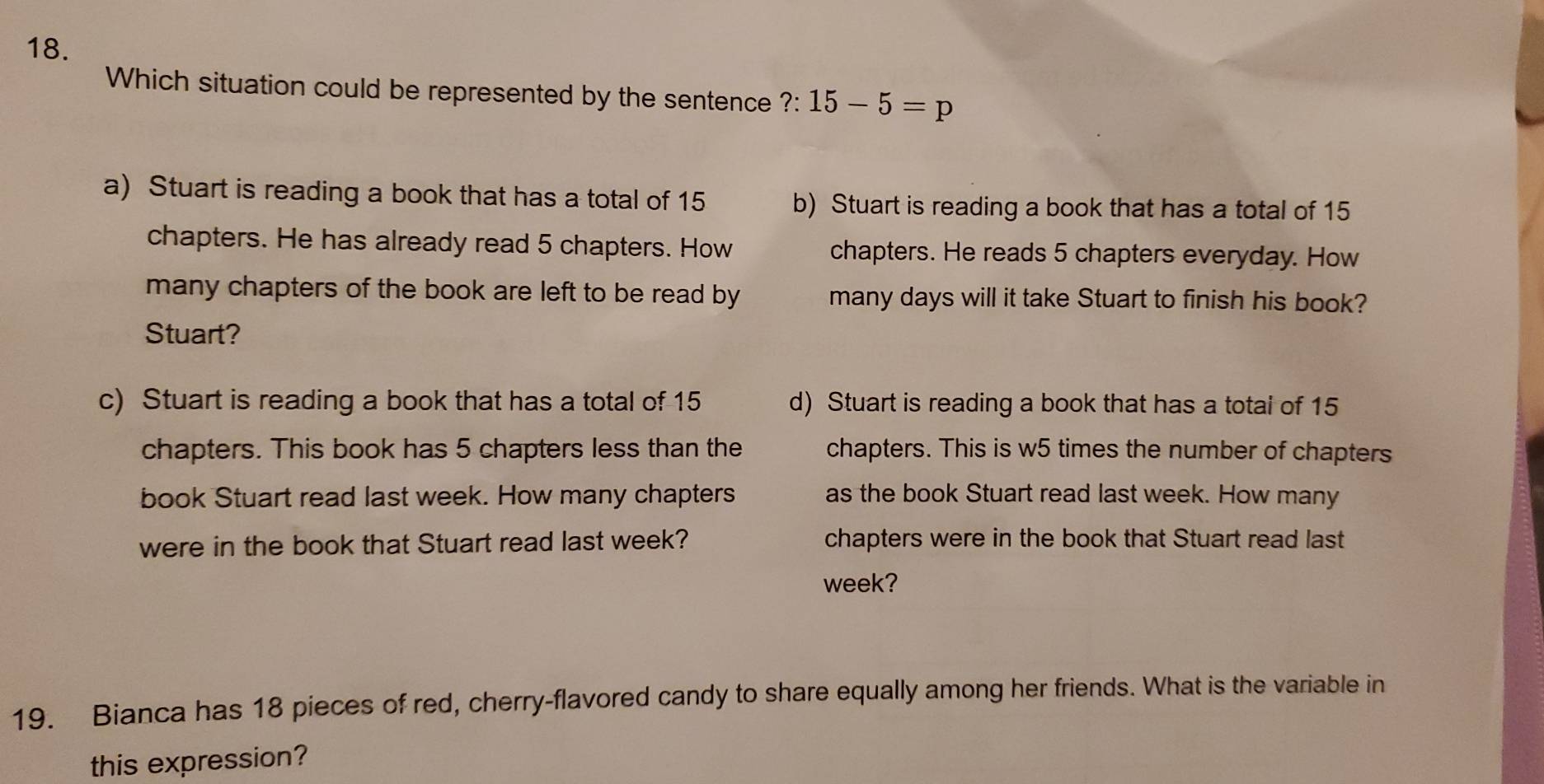 Which situation could be represented by the sentence ?: 15-5=p
a) Stuart is reading a book that has a total of 15 b) Stuart is reading a book that has a total of 15
chapters. He has already read 5 chapters. How chapters. He reads 5 chapters everyday. How
many chapters of the book are left to be read by many days will it take Stuart to finish his book?
Stuart?
c) Stuart is reading a book that has a total of 15 d) Stuart is reading a book that has a total of 15
chapters. This book has 5 chapters less than the chapters. This is w5 times the number of chapters
book Stuart read last week. How many chapters as the book Stuart read last week. How many
were in the book that Stuart read last week? chapters were in the book that Stuart read last
week?
19. Bianca has 18 pieces of red, cherry-flavored candy to share equally among her friends. What is the variable in
this expression?