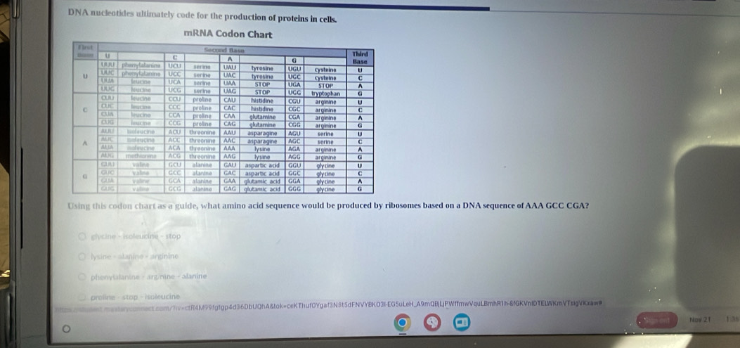 DNA nucleotides ultimately code for the production of proteins in cells.
mRNA Codon Chart
Using this codon chart as a guide, what amino acid sequence would be produced by ribosomes based on a DNA sequence of AAA GCC CGA?
gycine - isoleucine - stop
lysine - alanine - anginine
phenvialanine - arg/nine - alanine
proline - stop - isoleucine
nt.masteryconnect.com/7iv=ctR4M99fgfgp4d36DbUQhA&tok=ceKThuf0Ygaf3N8t5dFNVYBKO3I-EG5uLeH_A9mQBjLjPWffmwVquLBmhR1h-8fGKVnfDTELWKrnVTsigVkxaw
Nov 21 1:36