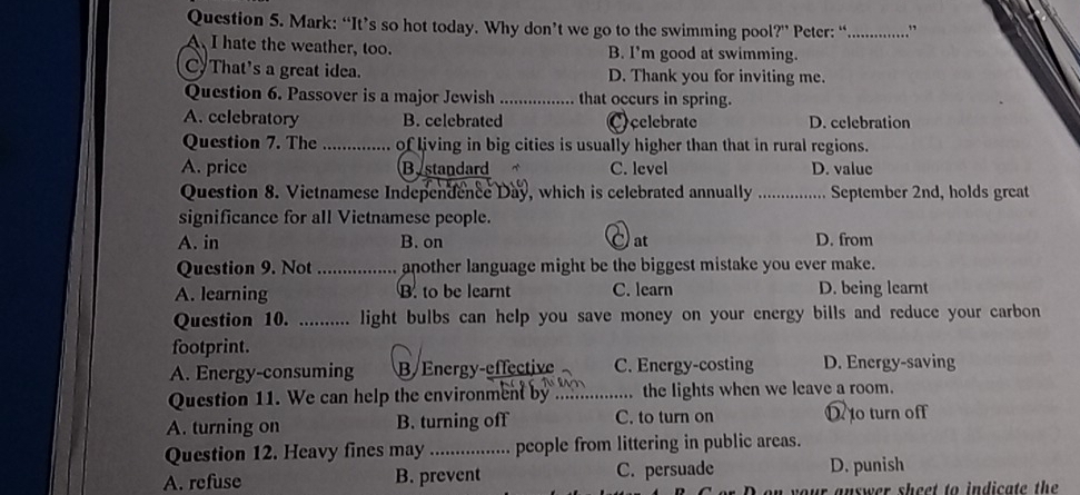 Mark: “It’s so hot today. Why don’t we go to the swimming poo ?'' Peter: “_ . ”
A I hate the weather, too. B. I'm good at swimming.
C That's a great idea. D. Thank you for inviting me.
Question 6. Passover is a major Jewish _that occurs in spring.
A. celebratory B. celebrated C celebrate D. celebration
Question 7. The _of living in big cities is usually higher than that in rural regions.
A. price Bystandard C. level D. value
Question 8. Vietnamese Independence Day, which is celebrated annually _September 2nd, holds great
significance for all Vietnamese people.
A. in B. on at D. from
Question 9. Not _another language might be the biggest mistake you ever make.
A. learning B. to be learnt C. learn D. being learnt
Question 10. .......... light bulbs can help you save money on your energy bills and reduce your carbon
footprint.
A. Energy-consuming B/ Energy-effective C. Energy-costing D. Energy-saving
Question 11. We can help the environment by_ the lights when we leave a room.
A. turning on B. turning off C. to turn on to turn off
Question 12. Heavy fines may _people from littering in public areas.
A. refuse B. prevent C. persuade D. punish
answer sheet to indicate th