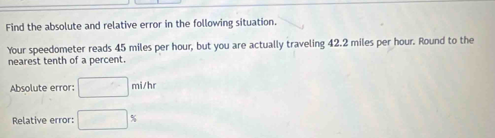 Find the absolute and relative error in the following situation. 
Your speedometer reads 45 miles per hour, but you are actually traveling 42.2 miles per hour. Round to the 
nearest tenth of a percent. 
Absolute error: □ mi/hr
Relative error: □ %