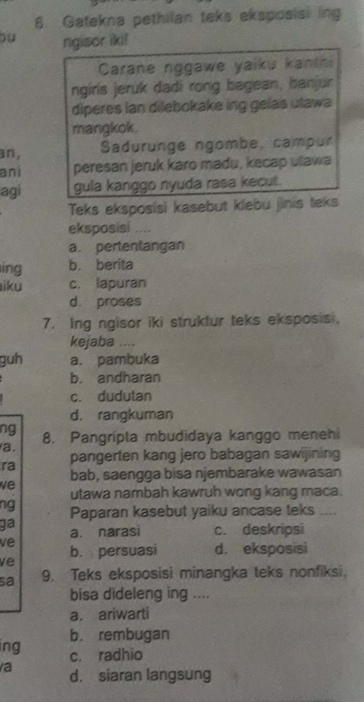 Gatekna pethilan teks eksposisi ing
Du ngisor iki!
Carane nggawe yaiku kanthi
ngiris jeruk dadi rong bagean, banjur
diperes lan dilebokake ing gelas utawa
mangkok.
an, Sadurunge ngombe, campur
aní peresan jeruk karo madu, kecap ulawa
agi gula kanggo nyuda rasa kecut.
Teks eksposisi kasebut klebu jinis teks
eksposisi ....
a. pertentangan
ing b. berita
iku c. lapuran
d. proses
7. Ing ngisor iki struktur teks eksposisi.
kejaba ....
guh a. pambuka
b. andharan
c. dudutan
d. rangkuman
ng 8. Pangrípta mbudidaya kanggo menehi
a.
pangerten kang jero babagan sawijining
ra
bab, saengga bisa njembarake wawasan
we
utawa nambah kawruh wong kang maca.
ng
Paparan kasebut yaiku ancase teks ....
ga
a. narasi c. deskripsi
ve
b. persuasi d. eksposisi
ve
sa 9. Teks eksposisi minangka teks nonfiksi.
bisa dideleng ing ....
a. ariwarti
b. rembugan
ing c. radhio
a
d. siaran langsung