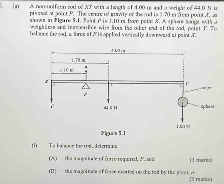 A non-uniform rod of XY with a length of 4.00 m and a weight of 44.0 N is 
pivoted at point P. The centre of gravity of the rod is 1.70 m from point X, as 
shown in Figure 5.1. Point P is 1.10 m from point X A sphere hangs with a 
weightless and inextensible wire from the other end of the rod, point Y. To 
balance the rod, a force of F is applied vertically downward at point X. 
(i) To balance the rod, determine 
(A) the magnitude of force required, F, and (3 marks) 
(B) the magnitude of force exerted on the rod by the pivot, n. 
(3 marks)