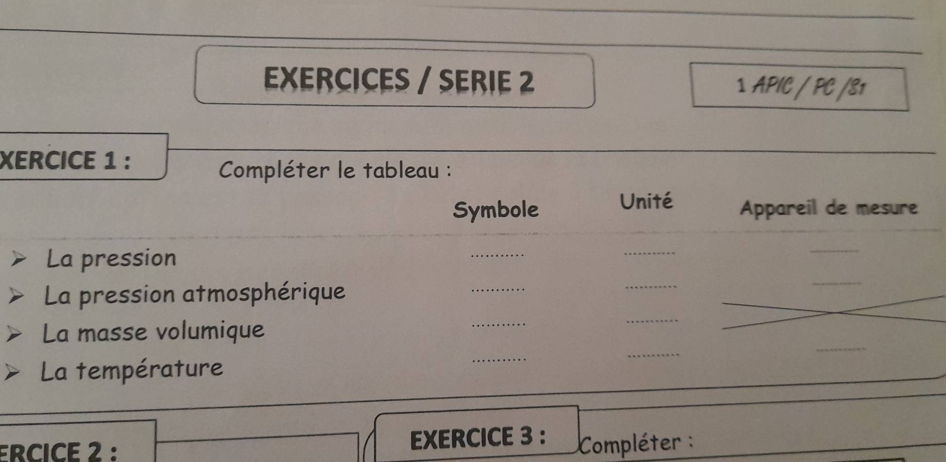 EXERCICES / SERIE 2 ⊥ APIC / PC /81 
XERCICE 1 : 
_ 
Compléter le tableau : 
Unité 
Symbole Appareil de mesure 
_ 
_ 
La pression 
_ 
_ 
_ 
La pression atmosphérique 
_ 
_ 
_ 
_ 
_ 
La masse volumique 
_ 
_ 
La température 
_ 
_ 
ERCICE 2 : EXERCICE 3 : Compléter :