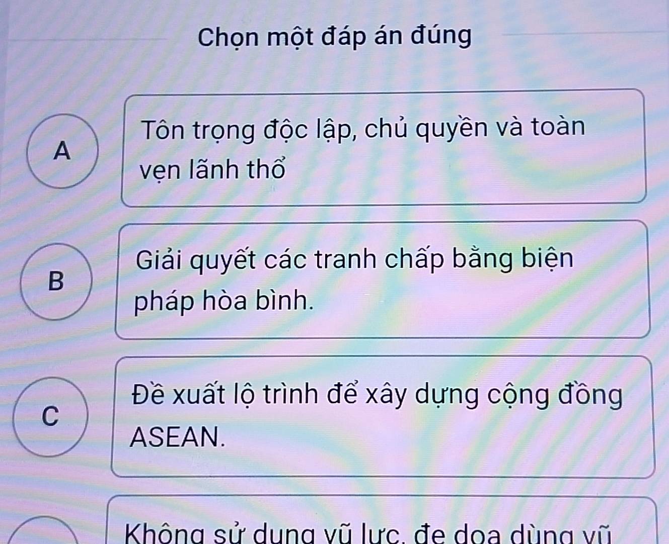 Chọn một đáp án đúng
Tôn trọng độc lập, chủ quyền và toàn
A
vẹn lãnh thổ
Giải quyết các tranh chấp bằng biện
B
pháp hòa bình.
Đề xuất lộ trình để xây dựng cộng đồng
C
ASEAN.
Không sử dung vũ lực. đe doa dùng vũ