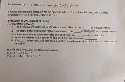 By definition |h|=-h when h<0</tex> , hence limlimits _hto 0^- |h|/h =limlimits _hto 0n=-1
Because the limits are different from the opposite sides of h=0
Therefore y=|x| is not différentable at x=0 then the limit does not exs 
Evaluation (1 whole sheet of paper) 
A. Answer the following t The definition of the derivative of the function is related to the _of the tangent line 
2. The slope of the tangent line of the curve refers to the _of  (f(k+k)-f(k))/k  as h approaches 0
3. A function is said to be differentiable at a point when its _exists at that point. 
4 Once the function has a derivative at a point then the function is 
_ 
5. It is_ necessanly true that once a function is continuous at a point, then it is differentiable 
at a point. 
B. Find the derivative of the following functions 
6 f(x)=3x^2+5x-7
7. f(x)=12x^2-2x^2+7x-5