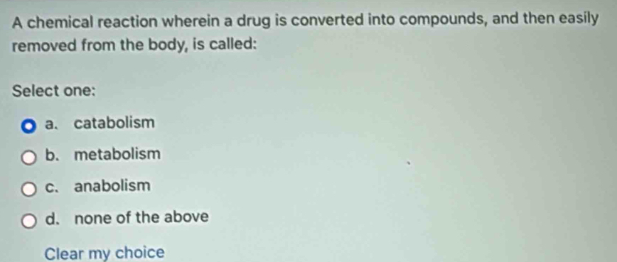 A chemical reaction wherein a drug is converted into compounds, and then easily
removed from the body, is called:
Select one:
a. catabolism
b. metabolism
c. anabolism
d. none of the above
Clear my choice