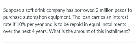 Suppose a soft drink company has borrowed 2 million pesos to 
purchase automation equipment. The loan carries an interest 
rate if 10% per year and is to be repaid in equal installments 
over the next 4 years. What is the amount of this installment?