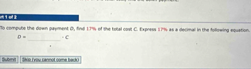 rt 1 of 2 
To compute the down payment D, find 17% of the total cost C. Express 17% as a decimal in the following equation. 
_
D= ·C
Submit Skip (you cannot come back)