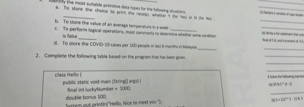 luentify the most suitable primitive data types for the following situations : 
_ 
a. To store the choice to print the receipt, whether Y (for Yes) or N (for No) 
(c) Declare a variable of type double 
_ 
b. To store the value of an average temperature in a week : _(d) Write a for statement that use 
c. To perform logical operations, most commonly to determine whether some condition final of 5.6, and increment of -0.5
is false 
d. To store the COVID-19 cases per 100 people in last 6 months in Malaysia_ 
_ 
2. Complete the following table based on the program that has been given. 
_ 
_ 
_ 
class Hello  
public static void main (String[] args)  6 Solve the following express 
(a) 50% S+(4-2)
_ 
final int luckyNumber =1000; 
double bonus 100; 
System,out.printIn("Hello, Nice to meet you "); 
(b) 5+21/7+2-11% 3