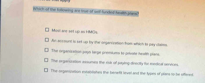 Which of the following are true of self-funded health plans?
Most are set up as HMOs.
An account is set up by the organization from which to pay claims.
The organization pays large premiums to private health plans.
The organization assumes the risk of paying directly for medical services.
The organization establishes the benefit level and the types of plans to be offered.