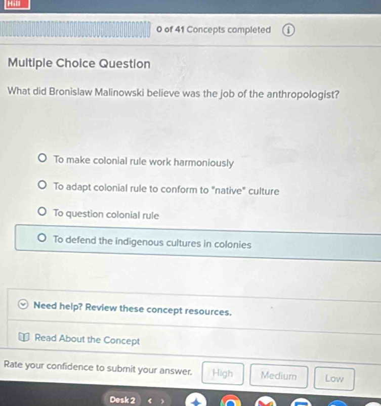 Hill
0 of 41 Concepts completed
Multiple Choice Question
What did Bronislaw Malinowski believe was the job of the anthropologist?
To make colonial rule work harmoniously
To adapt colonial rule to conform to "native" culture
To question colonial rule
To defend the indigenous cultures in colonies
Need help? Review these concept resources.
Read About the Concept
Rate your confidence to submit your answer. High Medium Low
Desk 2