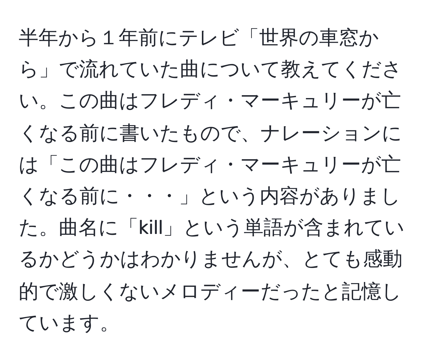 半年から１年前にテレビ「世界の車窓から」で流れていた曲について教えてください。この曲はフレディ・マーキュリーが亡くなる前に書いたもので、ナレーションには「この曲はフレディ・マーキュリーが亡くなる前に・・・」という内容がありました。曲名に「kill」という単語が含まれているかどうかはわかりませんが、とても感動的で激しくないメロディーだったと記憶しています。