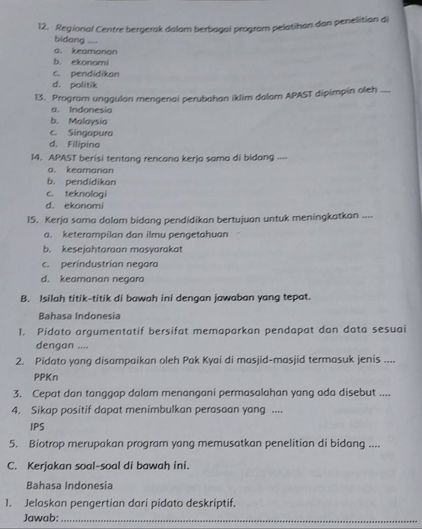 Regional Centre bergerak dalam berbagai program pelatihan dan penelitian di
bidang ....
a. keamanan
b. ekonomi
c. pendidikan
d. politik
13. Program unggulan mengenai perubahan iklim dalam APAST dipimpin oleh ....
a. Indonesia
b. Malaysia
c. Singapura
d. Filipina
14. APAST berisi tentang rencana kerja sama di bidang ..⋅
a. keamanan
b. pendidikan
c. teknologi
d. ekonomi
15. Kerja sama dalam bidang pendidikan bertujuan untuk meningkatkan ....
a. keterampilan dan ilmu pengetahuan
b. kesejahtaraan masyarakat
c. perindustrian negara
d. keamanan negara
B. Isilah titik-titik di bawah ini dengan jawaban yang tepat.
Bahasa Indonesia
1. Pidato argumentatif bersifat memaparkan pendapat dan data sesuai
dengan ....
2. Pidato yang disampaikan oleh Pak Kyai di masjid-masjid termasuk jenis ....
PPKn
3. Cepat dan tanggap dalam menangani permasalahan yang ada disebut ....
4. Sikap positif dapat menimbulkan perasaan yang ....
IPS
5. Biotrop merupakan program yang memusatkan penelitian di bidang ....
C. Kerjakan soal-soal di bawah ini.
Bahasa Indonesia
1. Jelaskan pengertian dari pidato deskriptif.
Jawab:_