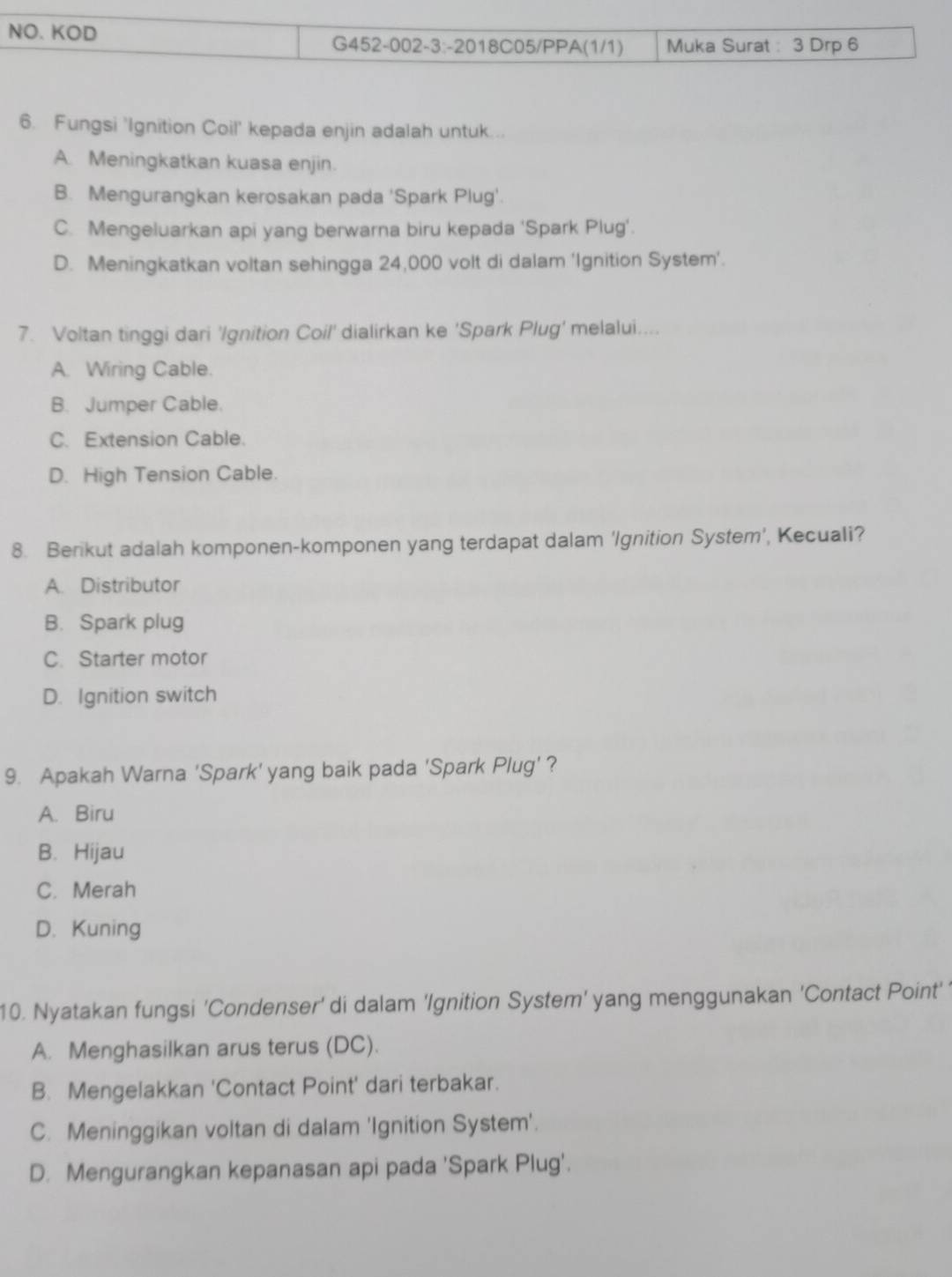 Fungsi 'Ignition Coil' kepada enjin adalah untuk...
A. Meningkatkan kuasa enjin.
B. Mengurangkan kerosakan pada 'Spark Plug'.
C. Mengeluarkan api yang berwarna biru kepada 'Spark Plug'.
D. Meningkatkan voltan sehingga 24,000 volt di dalam ‘Ignition System’.
7. Voltan tinggi dari 'Ignition Coil' dialirkan ke 'Spark Plug' melalui....
A. Wiring Cable.
B. Jumper Cable.
C. Extension Cable.
D. High Tension Cable.
8. Berikut adalah komponen-komponen yang terdapat dalam 'Ignition System’, Kecuali?
A. Distributor
B. Spark plug
C. Starter motor
D. Ignition switch
9. Apakah Warna 'Spark' yang baik pada 'Spark Plug' ?
A. Biru
B. Hijau
C. Merah
D. Kuning
10. Nyatakan fungsi 'Condenser' di dalam 'Ignition System' yang menggunakan 'Contact Point' '
A. Menghasilkan arus terus (DC).
B. Mengelakkan 'Contact Point' dari terbakar.
C. Meninggikan voltan di dalam 'Ignition System'.
D. Mengurangkan kepanasan api pada 'Spark Plug'.