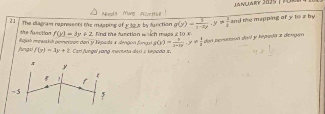 JANUARY 2025 | FÜRM 
21 The diagram represents the mapping of y to x by function g(y)= 5/1-2y , y!=  1/2  and the mapping of y to z by 
the function f(y)=3y+2. Find the function which maps z to x. 
Rajah mewakili pemetaan dari y kepada x dengan fungsi g(y)= 5/1-2y , y!=  1/2  dan pemetaan dari y kepada z dengan 
fungsi f(y)=3y+2. Carí fungsi yang memeta darì z kepada x.