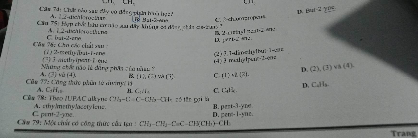 CH_3CH_3 CH3
Câu 74: Chất nào sau đây có đồng phân hình học?
D. But -2 -yne
A. 1, 2 -dichloroethan. B But -2 -ene.
C. 2 -chloropropene.
Câu 75: Hợp chất hữu cơ nào sau đây không có đồng phân cis-trans ?
A. 1, 2 -dichloroethene. B. 2 -methyl pent -2 -ene.
C. but -2 -ene.
D. pent- 2 -ene.
Câu 76: Cho các chất sau :
(1) 2 -methylbut -1 -ene (2) 3, 3 -dimethylbut- 1 -ene
(3) 3 -methylpent- 1 -ene (4) 3 -methylpent -2 -ene
Những chất nào là đồng phân của nhau ? D. (2), (3) và (4).
A. (3) và (4). B. (1), (2) và (3). C. (1) va(2)
* Câu 77: Công thức phân tử divinyl là
D. C₄Hs.
A. C_5H_10. B. C_4H_4. C. C_4H_6. 
Câu 78: Theo IUPAC alkyne CH_3-Cequiv C-CH_2-CH_3 có tên gọi là
A. ethylmethylacetylene. B. per t-3-y yne.
C. pent -2-1 ne. D. pe nt-1-yr he .
Câu 79: Một chất có công thức cấu tạo : CH_3-CH_2-Cequiv C-CH(CH_3)-CH_3
Trang