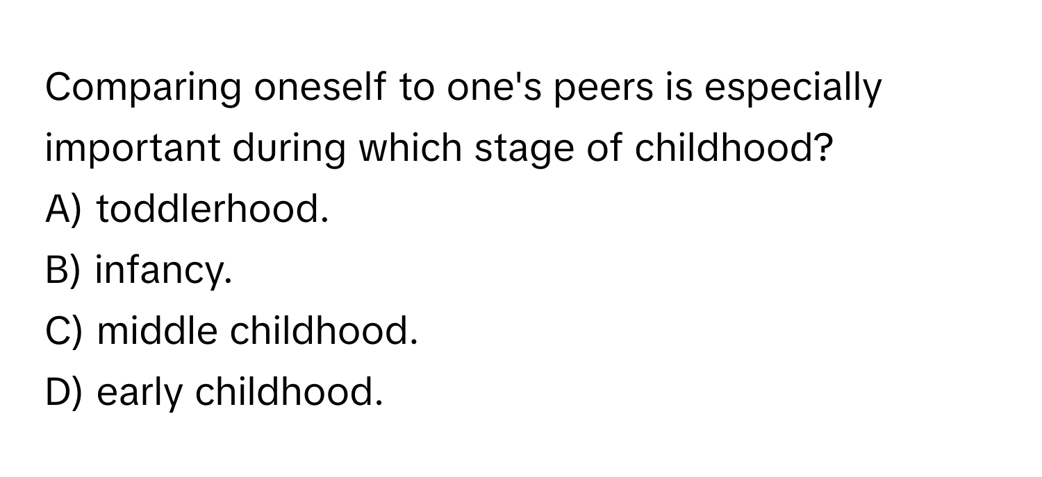 Comparing oneself to one's peers is especially important during which stage of childhood?
A) toddlerhood.
B) infancy.
C) middle childhood.
D) early childhood.