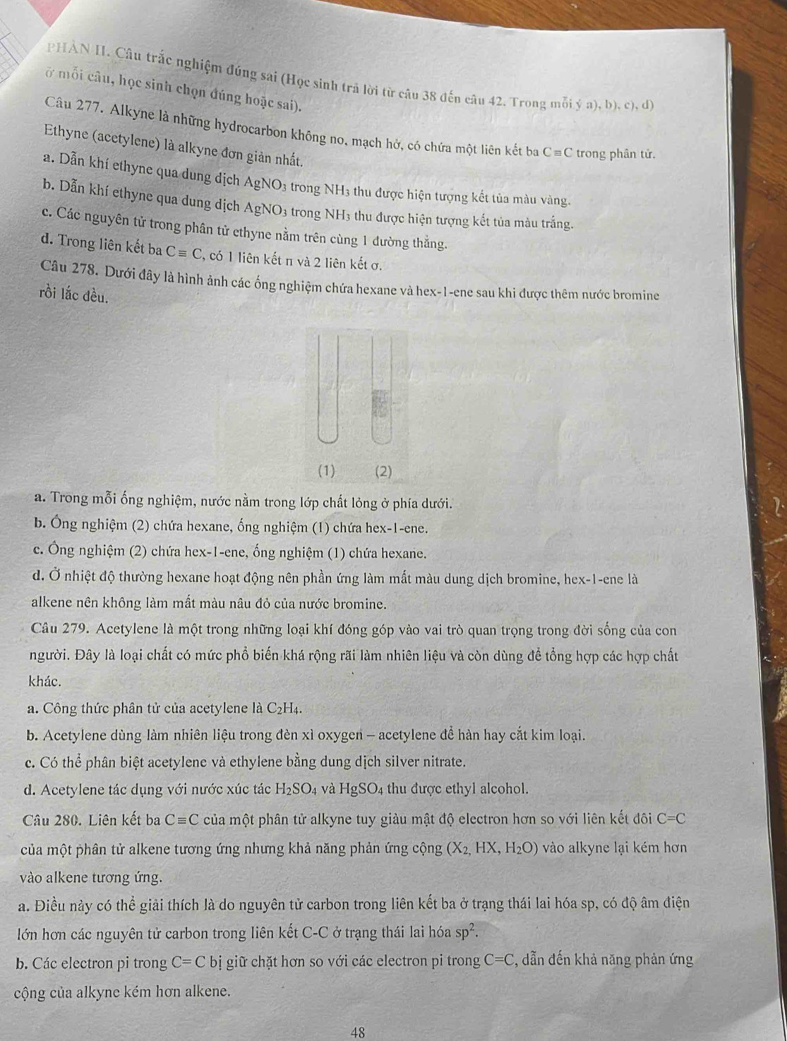 PHẢN II. Câu trắc nghiệm đúng sai (Học sinh trả lời từ câu 38 đến câu 42. Trong mỗi ya),b),c),d)
ở mỗi câu, học sinh chọn đúng hoặc sai).
Câu 277. Alkyne là những hydrocarbon không no, mạch hở, có chứa một liên kết ba Cequiv C trong phân tử.
Ethyne (acetylene) là alkyne đơn giản nhất.
a. Dẫn khí ethyne qua dung dịch AgNO_3 trong NH3 thu được hiện tượng kết tủa màu vàng.
b. Dẫn khí ethyne qua dung dịch AgNO_3 3 trong NH3 thu được hiện tượng kết tủa màu trắng.
c. Các nguyên tử trong phân tử ethyne nằm trên cùng 1 đường thắng.
d. Trong liên kết ba Cequiv C 2, có 1 liên kết π và 2 liên kết ơ.
Câu 278. Dưới đây là hình ảnh các ống nghiệm chứa hexane và hex-1-ene sau khi được thêm nước bromine
rồi lắc đều.
(1) (2)
a. Trong mỗi ống nghiệm, nước nằm trong lớp chất lỏng ở phía dưới.
b. Ông nghiệm (2) chứa hexane, ống nghiệm (1) chứa hex-1-ene.
c. Ông nghiệm (2) chứa hex-1-ene, ống nghiệm (1) chứa hexane.
d. Ở nhiệt độ thường hexane hoạt động nên phần ứng làm mất màu dung dịch bromine, hex-1-ene là
alkene nên không làm mất màu nâu đỏ của nước bromine.
Câu 279. Acetylene là một trong những loại khí đóng góp vào vai trò quan trọng trong đời sống của con
người. Đây là loại chất có mức phổ biến khá rộng rãi làm nhiên liệu và còn dùng để tổng hợp các hợp chất
khác.
a. Công thức phân tử của acetylene là C₂H₄.
b. Acetylene dùng làm nhiên liệu trong đèn xì oxygen - acetylene để hàn hay cắt kim loại.
c. Có thể phân biệt acetylene và ethylene bằng dung dịch silver nitrate.
d. Acetylene tác dụng với nước xúc tác H_2SO_4 và HgSO_4 thu được ethyl alcohol.
Câu 280. Liên kết ba Cequiv C của một phân tử alkyne tuy giàu mật độ electron hơn so với liên kết đôi C=C
của một phân tử alkene tương ứng nhưng khả năng phản ứng cộng (X_2,HX,H_2O) vào alkyne lại kém hơn
vào alkene tương ứng.
a. Điều này có thể giải thích là do nguyên tử carbon trong liên kết ba ở trạng thái lai hóa sp, có độ âm điện
lớn hơn các nguyên tử carbon trong liên kết C-C ở trạng thái lai hóa sp^2.
b. Các electron pi trong C=Cbi giữ chặt hơn so với các electron pi trong C=C , dẫn đến khả năng phản ứng
cộng của alkyne kém hơn alkene.
48