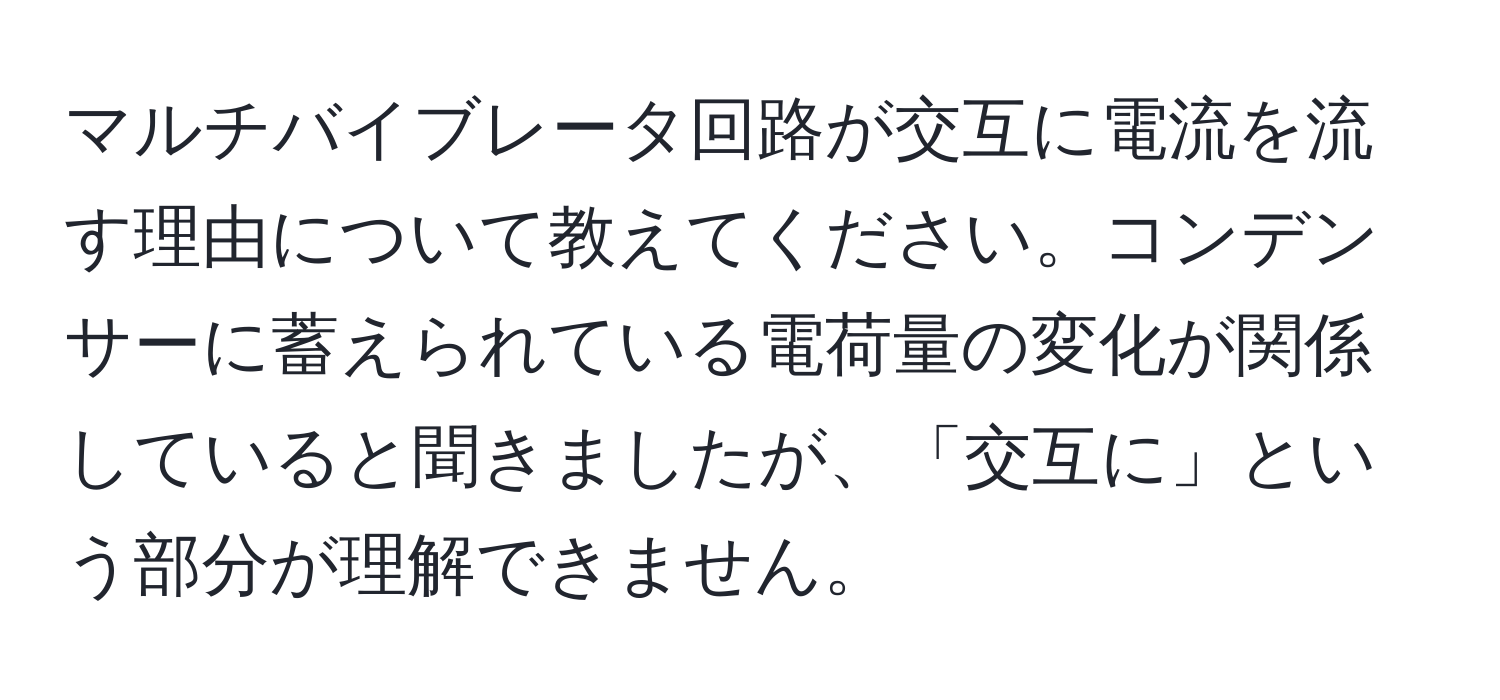 マルチバイブレータ回路が交互に電流を流す理由について教えてください。コンデンサーに蓄えられている電荷量の変化が関係していると聞きましたが、「交互に」という部分が理解できません。