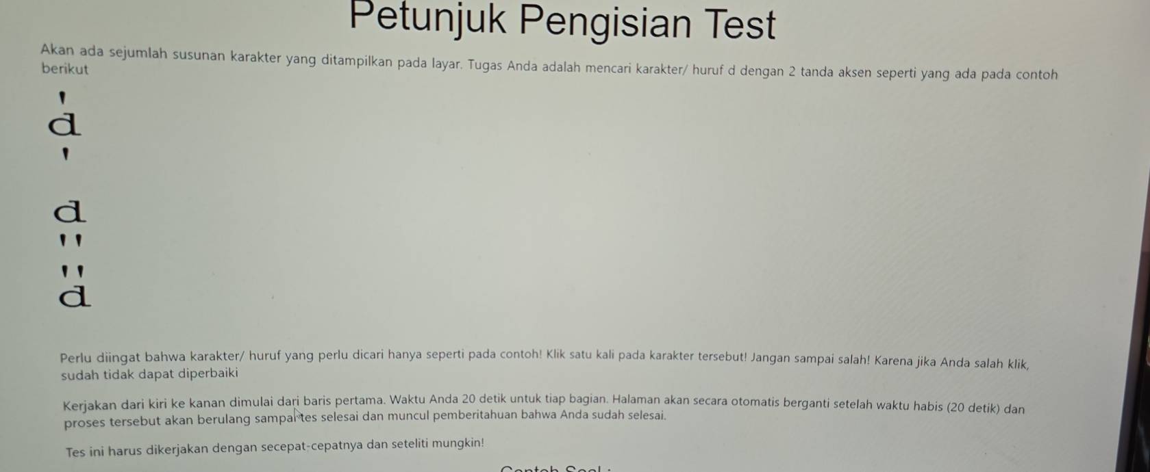 Petunjuk Pengisian Test 
Akan ada sejumlah susunan karakter yang ditampilkan pada layar. Tugas Anda adalah mencari karakter/ huruf d dengan 2 tanda aksen seperti yang ada pada contoh 
berikut 
d 
d 
Perlu diingat bahwa karakter/ huruf yang perlu dicari hanya seperti pada contoh! Klik satu kali pada karakter tersebut! Jangan sampai salah! Karena jika Anda salah klik, 
sudah tidak dapat diperbaiki 
Kerjakan dari kiri ke kanan dimulai dari baris pertama. Waktu Anda 20 detik untuk tiap bagian. Halaman akan secara otomatis berganti setelah waktu habis (20 detik) dan 
proses tersebut akan berulang sampartes selesai dan muncul pemberitahuan bahwa Anda sudah selesai. 
Tes ini harus dikerjakan dengan secepat-cepatnya dan seteliti mungkin!