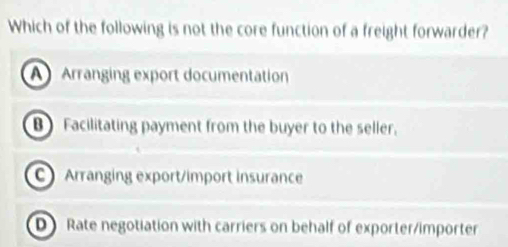 Which of the following is not the core function of a freight forwarder?
A Arranging export documentation
B Facilitating payment from the buyer to the seller.
C Arranging export/import insurance
D Rate negotiation with carriers on behalf of exporter/importer