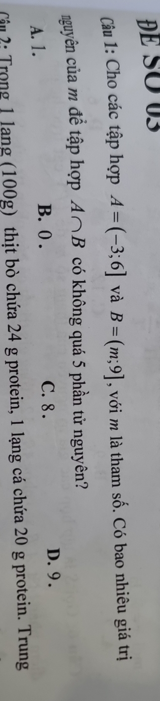 ĐE SO 03
Câu 1: Cho các tập hợp A=(-3;6] và B=(m;9] , với m là tham số. Có bao nhiêu giá trị
nguyên của m để tập hợp A∩ B có không quá 5 phần tử nguyên?
D. 9.
A. 1.
B. 0. C. 8.
ậu 2: Trong 1 lang (100g) thịt bò chứa 24 g protein, 1 lạng cá chứa 20 g protein. Trung