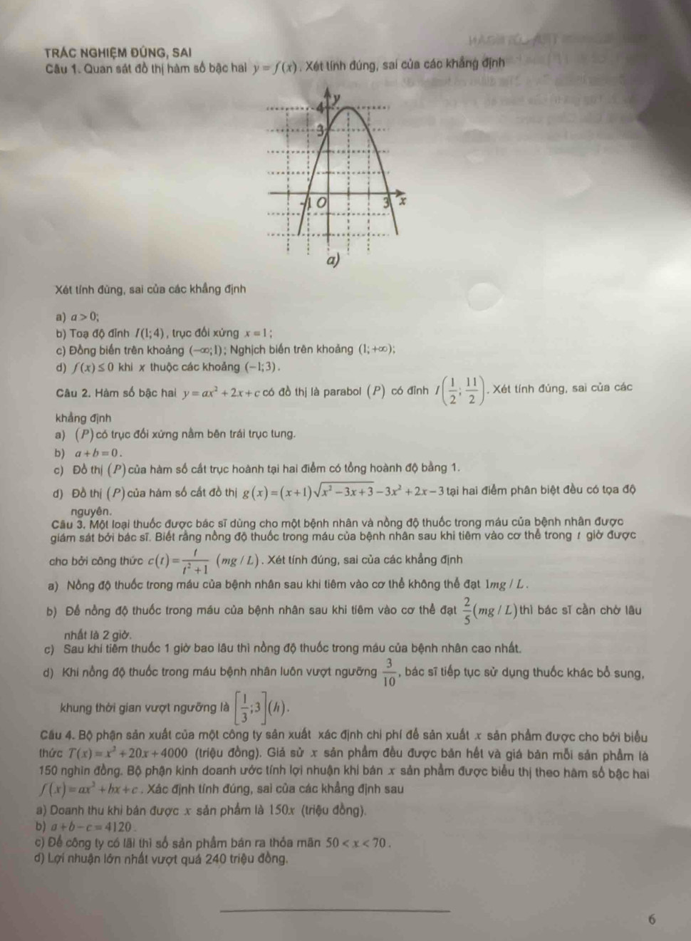 TrÁC NgHiệm đÚnG, SAi
Câu 1. Quan sát đồ thị hàm số bậc hai y=f(x). Xét lính đúng, sai của các khẳng định
Xét tính đùng, sai của các khẳng định
a) a>0;
b) Toạ độ đỉnh I(1;4) , trục đổi xứng x=1
c) Đồng biến trên khoảng (-∈fty ;1); Nghịch biến trên khoảng (1;+∈fty );
d) f(x)≤ 0 khi x thuộc các khoảng (-1;3).
Câu 2. Hàm số bậc hai y=ax^2+2x+ccb đồ thị là parabol (P) có đỉnh I( 1/2 ; 11/2 ). Xét tính đủng, sai của các
khẳng định
a) (P) có trục đổi xứng nằm bên trái trục tung.
b) a+b=0.
c) Đồ thị (P) của hàm số cất trục hoành tại hai điểm có tổng hoành độ bằng 1.
d) Đồ thị (P) của hám số cất đồ thị g(x)=(x+1)sqrt(x^2-3x+3)-3x^2+2x-3 tại hai điểm phân biệt đều có tọa độ
nguyên.
Câu 3. Một loại thuốc được bác sĩ dùng cho một bệnh nhân và nồng độ thuốc trong máu của bệnh nhân được
giám sát bởi bác sĩ. Biết rằng nồng độ thuốc trong máu của bệnh nhân sau khi tiêm vào cơ thể trong 1 giờ được
cho bởi công thức c(t)= t/t^2+1  (mg/ L) ) . Xét tính đúng, sai của các khẳng định
a) Nồng độ thuốc trong máu của bệnh nhân sau khi tiêm vào cơ thể không thể đạt 1mg / L .
b) Để nồng độ thuốc trong máu của bệnh nhân sau khi tiêm vào cơ thể đạt  2/5 (mg/L) thì bác sī cần chờ lâu
nhất là 2 giờ.
c) Sau khi tiềm thuốc 1 giờ bao lâu thì nồng độ thuốc trong máu của bệnh nhân cao nhất.
d) Khi nổng độ thuốc trong máu bệnh nhân luôn vượt ngưỡng  3/10  , bác sĩ tiếp tục sử dụng thuốc khác bổ sung,
hung thời gian vượt ngưỡng là [ 1/3 ;3](h).
Cầu 4. Bộ phận sản xuất của một công ty sản xuất xác định chỉ phí để sản xuất x sản phẩm được cho bởi biểu
thức T(x)=x^2+20x+4000 (triệu đồng). Giả sử x sản phẩm đều được bản hết và giá bản mỗi sản phầm là
150 nghin đồng. Bộ phận kinh doanh ước tính lợi nhuận khi bán x sản phẩm được biểu thị theo hàm số bậc hai
f(x)=ax^2+bx+c. Xác định tính đúng, sai của các khẳng định sau
a) Doanh thu khi bán được x sản phẩm là 150x (triệu đồng).
b) a+b-c=4120.
c) Để công ty có lãi thì số sản phầm bán ra thỏa mãn 50
d) Lợi nhuận lớn nhất vượt quả 240 triệu đồng.
_