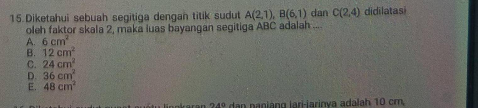 Diketahui sebuah segitiga dengan titik sudut A(2,1), B(6,1) dan C(2,4) didilatasi
oleh faktor skala 2, maka luas bayangan segitiga ABC adalah ....
A. 6cm^2
B. 12cm^2
C. 24cm^2
D. 36cm^2
E. 48cm^2
24° dan naniang jari-jarinya adalah 10 cm,