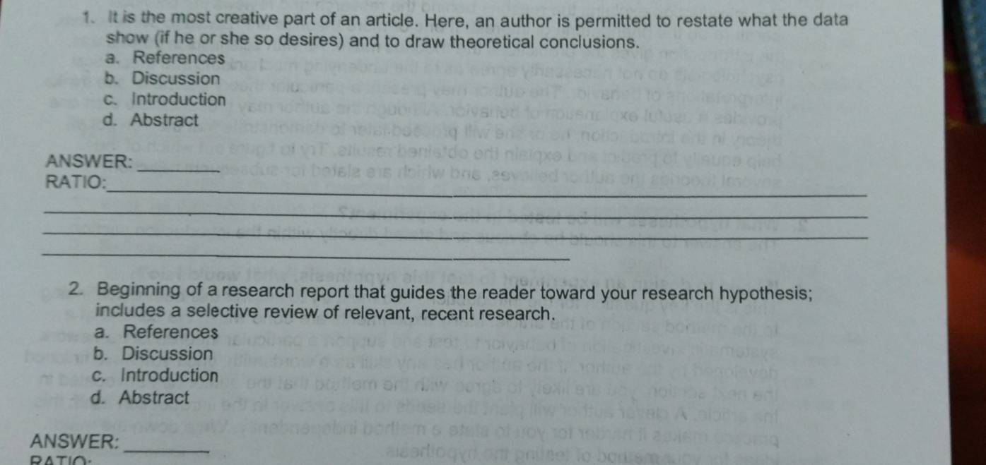 It is the most creative part of an article. Here, an author is permitted to restate what the data
show (if he or she so desires) and to draw theoretical conclusions.
a. References
b. Discussion
c. Introduction
d. Abstract
ANSWER:_
_
RATIO:
_
_
_
2. Beginning of a research report that guides the reader toward your research hypothesis;
includes a selective review of relevant, recent research.
a. References
b. Discussion
c. Introduction
d. Abstract
_
ANSWER:
RATI∩.