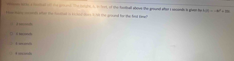 Whesey kicke a football off the ground. The beight, h. in feet, of the football above the ground after t seconds is given by h(t)=-8t^2+32t. 
Hew many seconds after the football is kicked does it hit the ground for the first time?
7 seconds
4 seconds
ti seconds
§ seconds