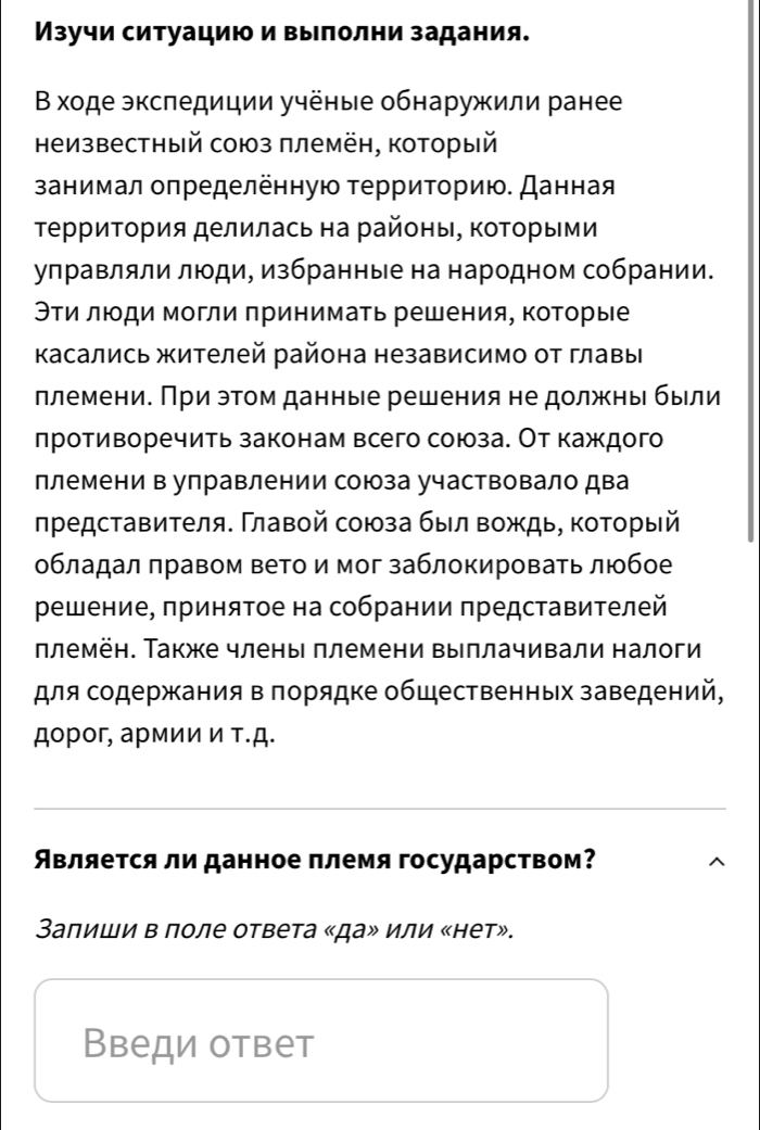 Изучи ситуацию и выполни задания.
В χоде экспедиции учёные обнаружили ранее
неизвестный союз племён, который
занимал оπределённую τерриτοрию. Данная
ТерриΤория делилась на районы, ΚоΤорыми
управляли люди, избранные на народном собрании.
Эти люди могли принимать решения, которые
Κасались жителей района независимо от главы
ллемени. При эτом данные решения не должны быιли
лротиворечить законам всего союза. От каждого
племени в управлении союза участвовало два
лредставителя. Γлавой союза был вождь, который
обладал πравом вето и мог заблокировать люобое
решение, πринятое на собрании πредставителей
ллемён. Также члены племени выплачивали налоги
ля содержания в πорядке общественных заведений,
дорог, армии ν τ.д.
вляется ли данное πлемя государством?
Залиши в поле ответа «да» или «нет».
Введи ответ