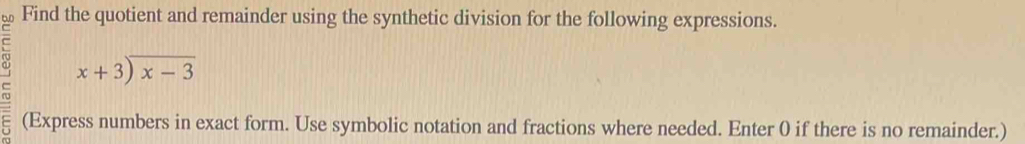 Find the quotient and remainder using the synthetic division for the following expressions.
beginarrayr x+3encloselongdiv x-3endarray
(Express numbers in exact form. Use symbolic notation and fractions where needed. Enter 0 if there is no remainder.)